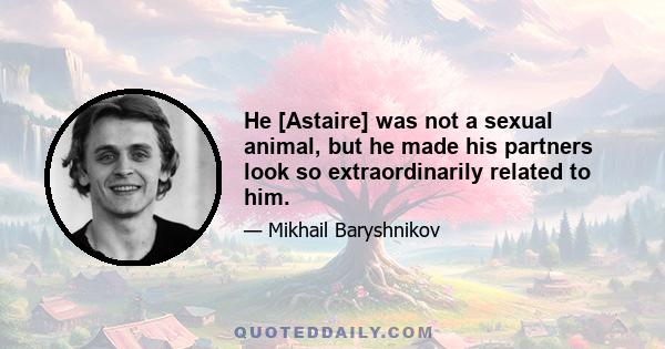 He [Astaire] was not a sexual animal, but he made his partners look so extraordinarily related to him.