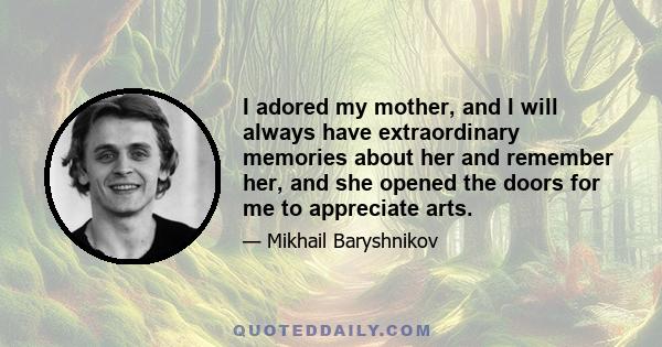 I adored my mother, and I will always have extraordinary memories about her and remember her, and she opened the doors for me to appreciate arts.