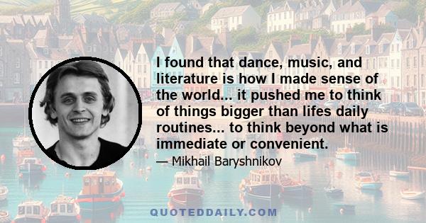 I found that dance, music, and literature is how I made sense of the world... it pushed me to think of things bigger than lifes daily routines... to think beyond what is immediate or convenient.