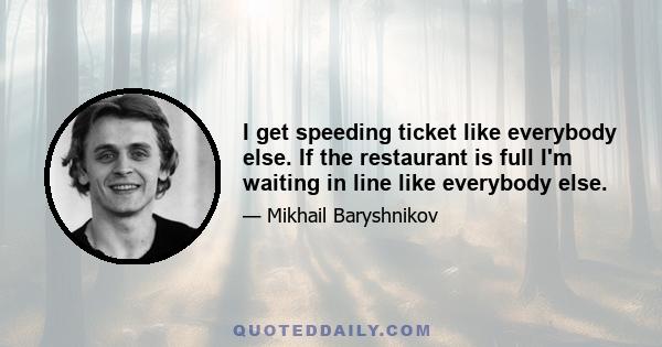 I get speeding ticket like everybody else. If the restaurant is full I'm waiting in line like everybody else.