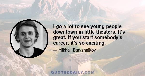 I go a lot to see young people downtown in little theaters. It's great. If you start somebody's career, it's so exciting.