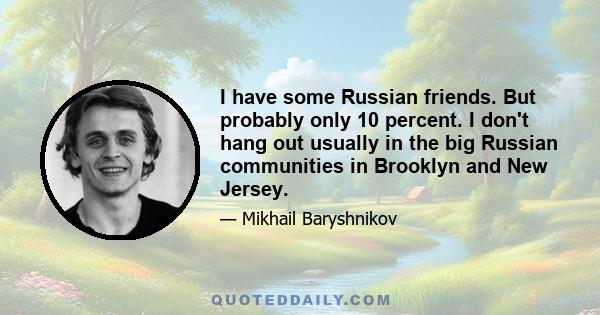 I have some Russian friends. But probably only 10 percent. I don't hang out usually in the big Russian communities in Brooklyn and New Jersey.