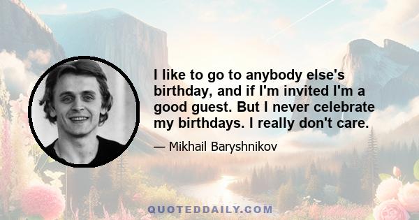 I like to go to anybody else's birthday, and if I'm invited I'm a good guest. But I never celebrate my birthdays. I really don't care.