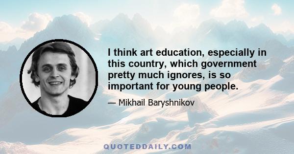 I think art education, especially in this country, which government pretty much ignores, is so important for young people.