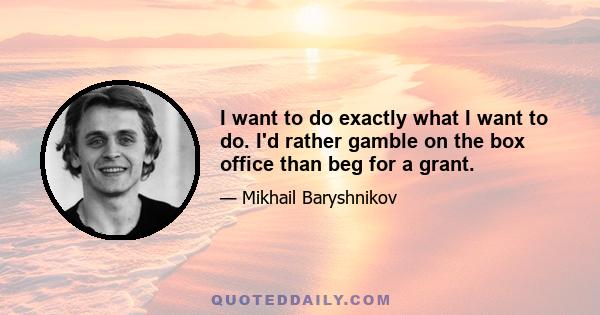 I want to do exactly what I want to do. I'd rather gamble on the box office than beg for a grant.