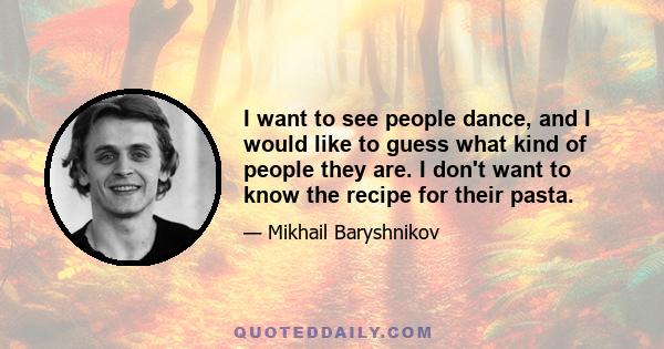 I want to see people dance, and I would like to guess what kind of people they are. I don't want to know the recipe for their pasta.