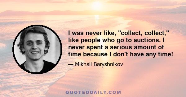 I was never like, collect, collect, like people who go to auctions. I never spent a serious amount of time because I don't have any time!