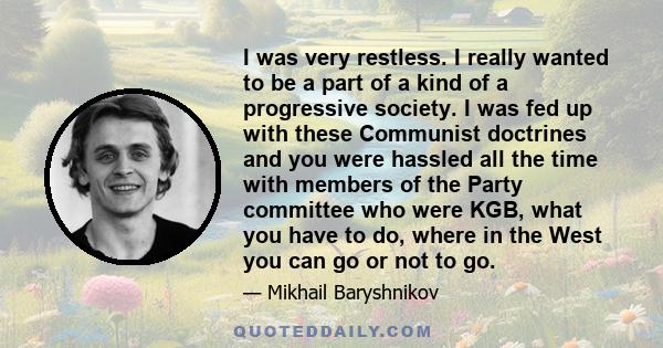 I was very restless. I really wanted to be a part of a kind of a progressive society. I was fed up with these Communist doctrines and you were hassled all the time with members of the Party committee who were KGB, what