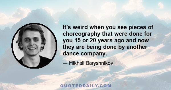 It's weird when you see pieces of choreography that were done for you 15 or 20 years ago and now they are being done by another dance company.