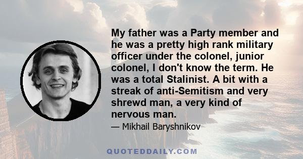 My father was a Party member and he was a pretty high rank military officer under the colonel, junior colonel, I don't know the term. He was a total Stalinist. A bit with a streak of anti-Semitism and very shrewd man, a 