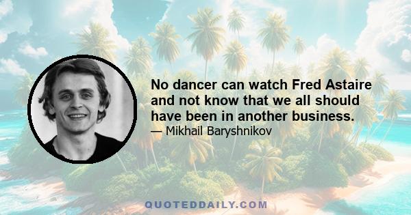 No dancer can watch Fred Astaire and not know that we all should have been in another business.