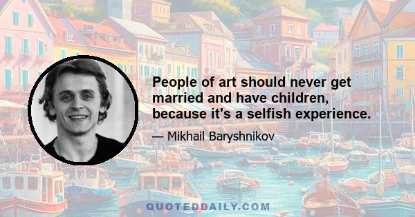 People of art should never get married and have children, because it's a selfish experience.