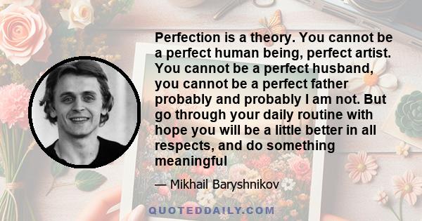 Perfection is a theory. You cannot be a perfect human being, perfect artist. You cannot be a perfect husband, you cannot be a perfect father probably and probably I am not. But go through your daily routine with hope