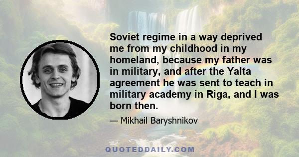 Soviet regime in a way deprived me from my childhood in my homeland, because my father was in military, and after the Yalta agreement he was sent to teach in military academy in Riga, and I was born then.