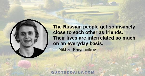 The Russian people get so insanely close to each other as friends. Their lives are interrelated so much on an everyday basis.