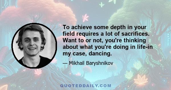 To achieve some depth in your field requires a lot of sacrifices. Want to or not, you're thinking about what you're doing in life-in my case, dancing.