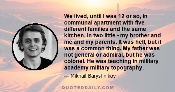 We lived, until I was 12 or so, in communal apartment with five different families and the same kitchen, in two little - my brother and me and my parents. It was hell, but it was a common thing. My father was not