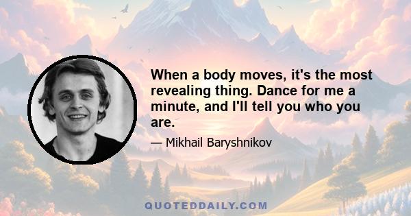 When a body moves, it's the most revealing thing. Dance for me a minute, and I'll tell you who you are.