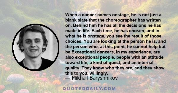 When a dancer comes onstage, he is not just a blank slate that the choreographer has written on. Behind him he has all the decisions he has made in life. Each time, he has chosen, and in what he is onstage, you see the