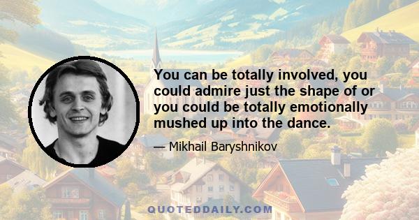 You can be totally involved, you could admire just the shape of or you could be totally emotionally mushed up into the dance.