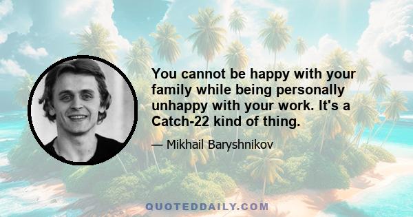 You cannot be happy with your family while being personally unhappy with your work. It's a Catch-22 kind of thing.