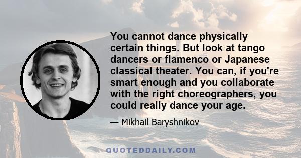 You cannot dance physically certain things. But look at tango dancers or flamenco or Japanese classical theater. You can, if you're smart enough and you collaborate with the right choreographers, you could really dance