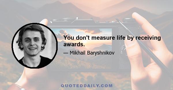 You don't measure life by receiving awards.