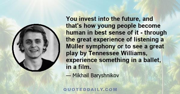 You invest into the future, and that's how young people become human in best sense of it - through the great experience of listening a Müller symphony or to see a great play by Tennessee Williams, experience something