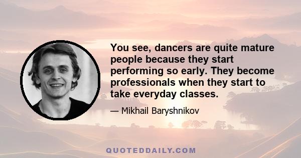 You see, dancers are quite mature people because they start performing so early. They become professionals when they start to take everyday classes.