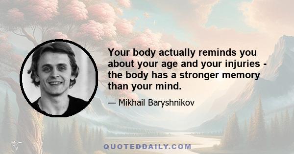 Your body actually reminds you about your age and your injuries - the body has a stronger memory than your mind.