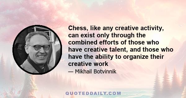 Chess, like any creative activity, can exist only through the combined efforts of those who have creative talent, and those who have the ability to organize their creative work