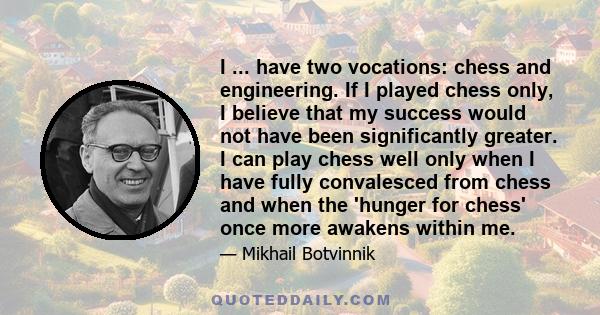 I ... have two vocations: chess and engineering. If I played chess only, I believe that my success would not have been significantly greater. I can play chess well only when I have fully convalesced from chess and when