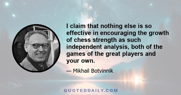 I claim that nothing else is so effective in encouraging the growth of chess strength as such independent analysis, both of the games of the great players and your own.