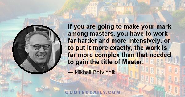 If you are going to make your mark among masters, you have to work far harder and more intensively, or, to put it more exactly, the work is far more complex than that needed to gain the title of Master.