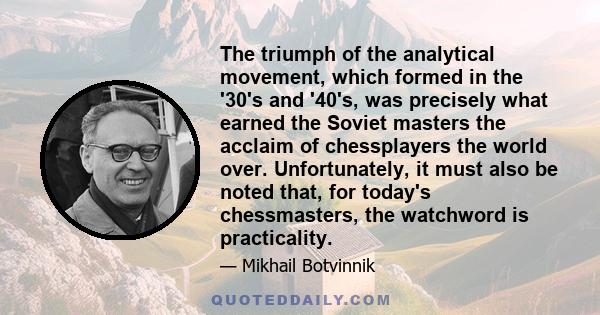 The triumph of the analytical movement, which formed in the '30's and '40's, was precisely what earned the Soviet masters the acclaim of chessplayers the world over. Unfortunately, it must also be noted that, for