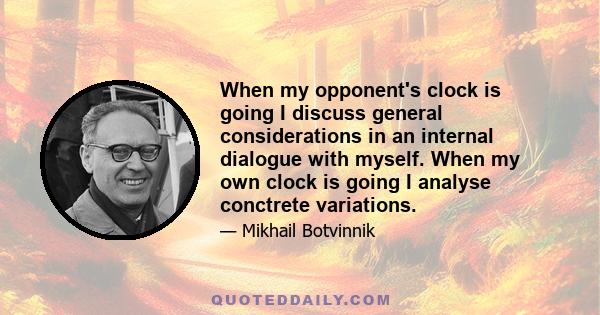 When my opponent's clock is going I discuss general considerations in an internal dialogue with myself. When my own clock is going I analyse conctrete variations.