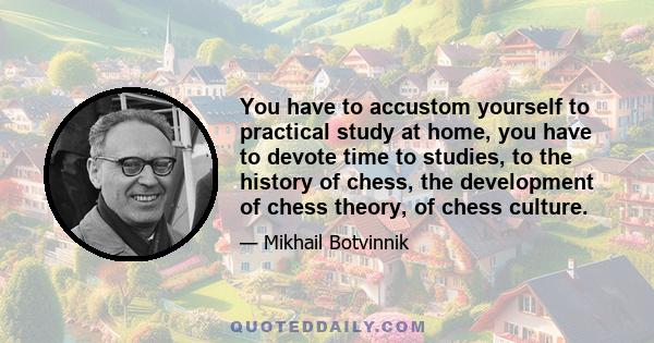 You have to accustom yourself to practical study at home, you have to devote time to studies, to the history of chess, the development of chess theory, of chess culture.