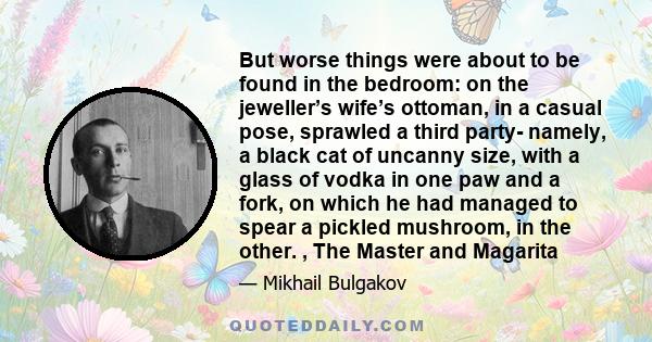 But worse things were about to be found in the bedroom: on the jeweller’s wife’s ottoman, in a casual pose, sprawled a third party- namely, a black cat of uncanny size, with a glass of vodka in one paw and a fork, on