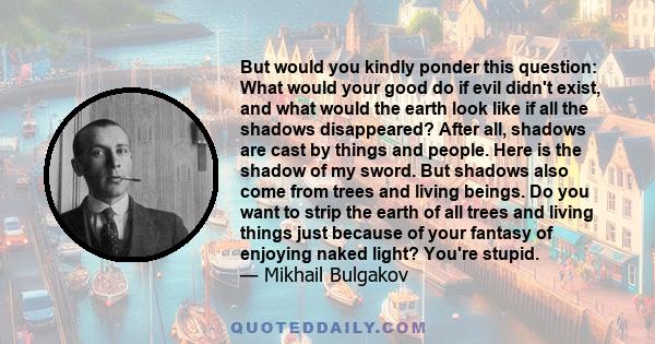 But would you kindly ponder this question: What would your good do if evil didn't exist, and what would the earth look like if all the shadows disappeared? After all, shadows are cast by things and people. Here is the