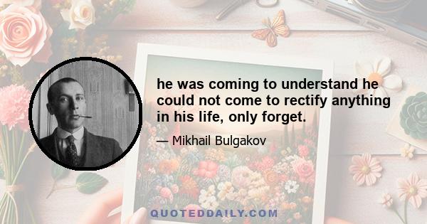 he was coming to understand he could not come to rectify anything in his life, only forget.