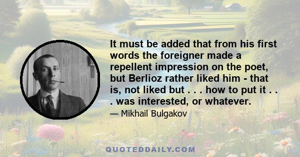 It must be added that from his first words the foreigner made a repellent impression on the poet, but Berlioz rather liked him - that is, not liked but . . . how to put it . . . was interested, or whatever.