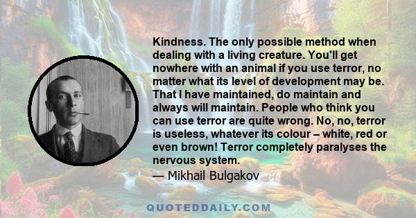 Kindness. The only possible method when dealing with a living creature. You'll get nowhere with an animal if you use terror, no matter what its level of development may be. That I have maintained, do maintain and always 