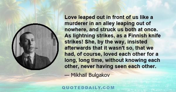 Love leaped out in front of us like a murderer in an alley leaping out of nowhere, and struck us both at once. As lightning strikes, as a Finnish knife strikes! She, by the way, insisted afterwards that it wasn't so,