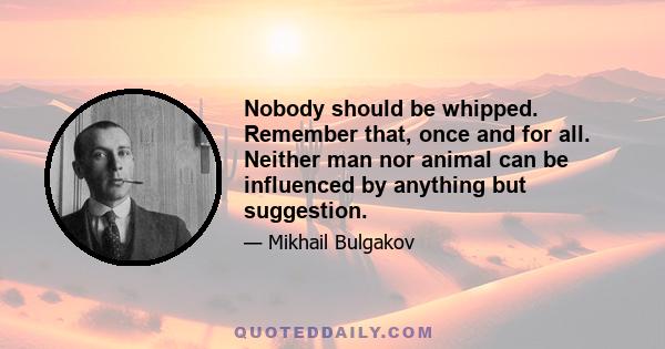 Nobody should be whipped. Remember that, once and for all. Neither man nor animal can be influenced by anything but suggestion.