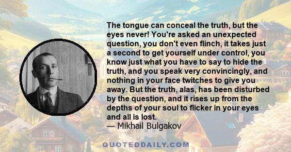 The tongue can conceal the truth, but the eyes never! You're asked an unexpected question, you don't even flinch, it takes just a second to get yourself under control, you know just what you have to say to hide the