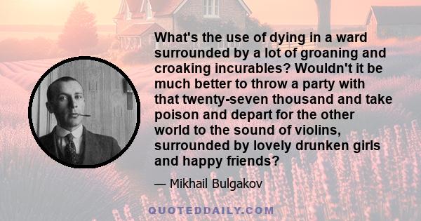 What's the use of dying in a ward surrounded by a lot of groaning and croaking incurables? Wouldn't it be much better to throw a party with that twenty-seven thousand and take poison and depart for the other world to