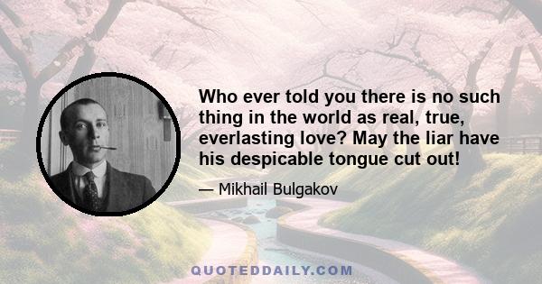 Who ever told you there is no such thing in the world as real, true, everlasting love? May the liar have his despicable tongue cut out!