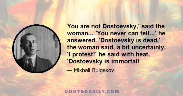 You are not Dostoevsky,' said the woman... 'You never can tell...' he answered. 'Dostoevsky is dead,' the woman said, a bit uncertainly. 'I protest!' he said with heat, 'Dostoevsky is immortal!