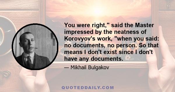 You were right, said the Master impressed by the neatness of Korovyov's work, when you said: no documents, no person. So that means I don't exist since I don't have any documents.