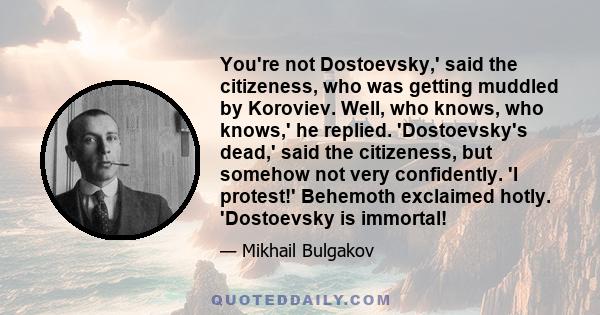 You're not Dostoevsky,' said the citizeness, who was getting muddled by Koroviev. Well, who knows, who knows,' he replied. 'Dostoevsky's dead,' said the citizeness, but somehow not very confidently. 'I protest!'